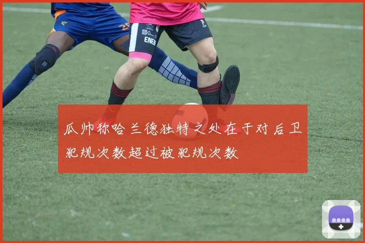 瓜帅称哈兰德独特之处在于对后卫犯规次数超过被犯规次数