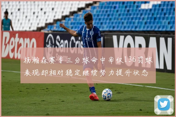 杨瀚森赛季三分球命中率仅136罚球表现却相对稳定继续努力提升状态