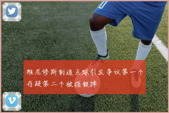 维尼修斯制造点球引发争议第一个存疑第二个被指假摔