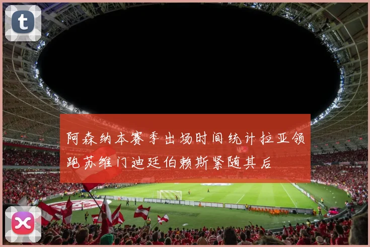 阿森纳本赛季出场时间统计拉亚领跑苏维门迪廷伯赖斯紧随其后