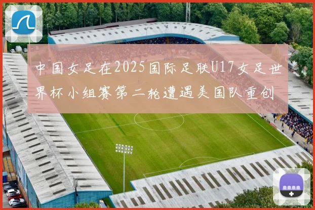 中国女足在2025国际足联U17女足世界杯小组赛第二轮遭遇美国队重创以2比5落败