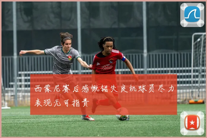 西蒙尼赛后感慨错失良机球员尽力表现无可指责