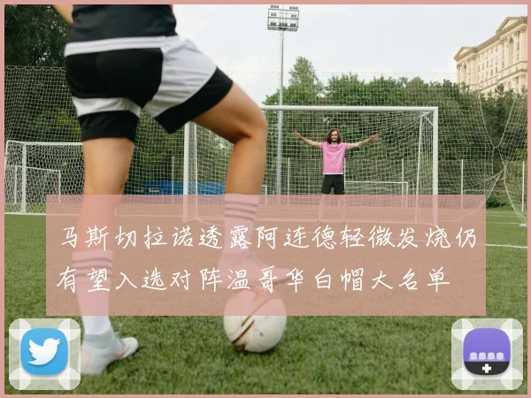 马斯切拉诺透露阿连德轻微发烧仍有望入选对阵温哥华白帽大名单