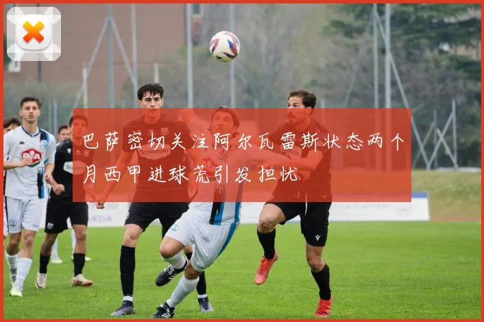 巴萨密切关注阿尔瓦雷斯状态两个月西甲进球荒引发担忧