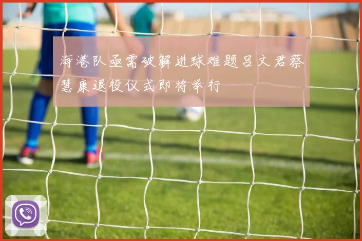 海港队亟需破解进球难题吕文君蔡慧康退役仪式即将举行