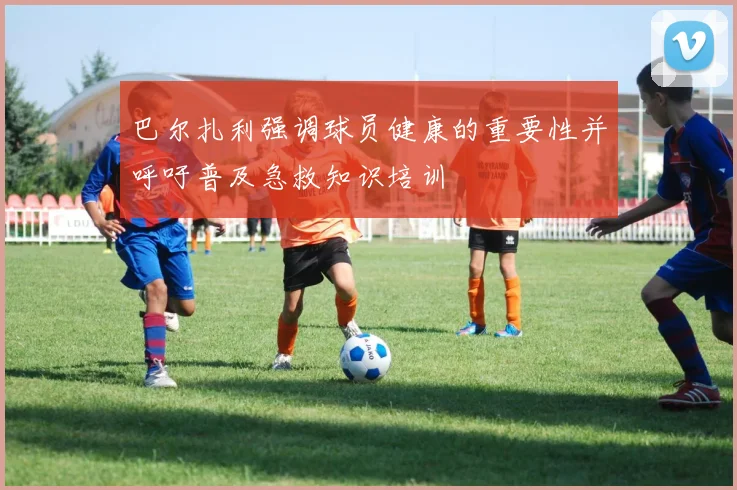 巴尔扎利强调球员健康的重要性并呼吁普及急救知识培训