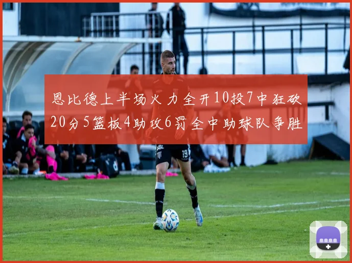 恩比德上半场火力全开10投7中狂砍20分5篮板4助攻6罚全中助球队争胜