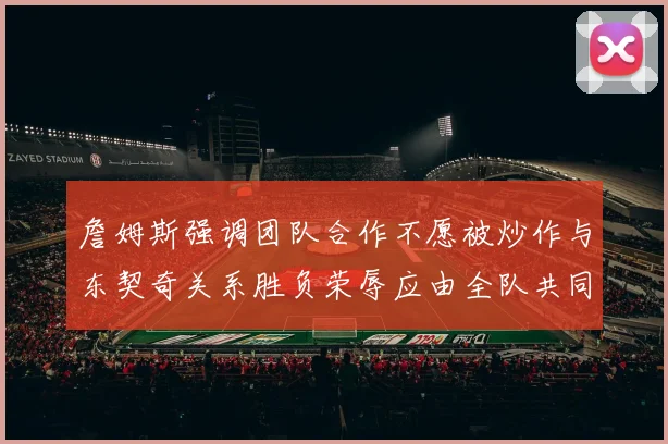 詹姆斯强调团队合作不愿被炒作与东契奇关系胜负荣辱应由全队共同承担