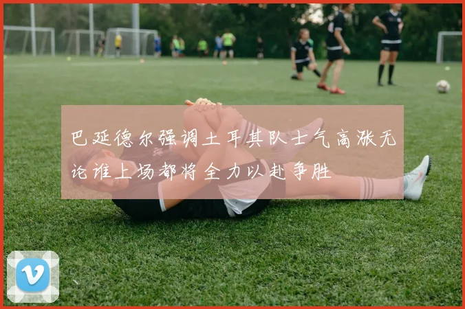 巴延德尔强调土耳其队士气高涨无论谁上场都将全力以赴争胜