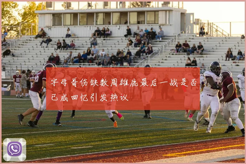 字母哥伤缺数周雄鹿最后一战是否已成回忆引发热议