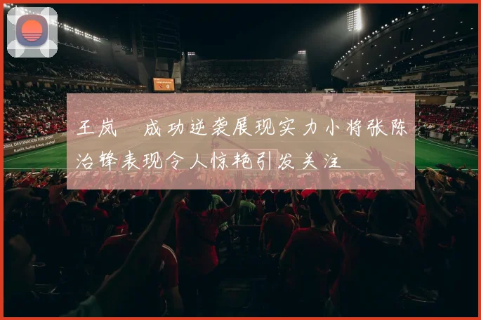 王岚嵚成功逆袭展现实力小将张陈治锋表现令人惊艳引发关注