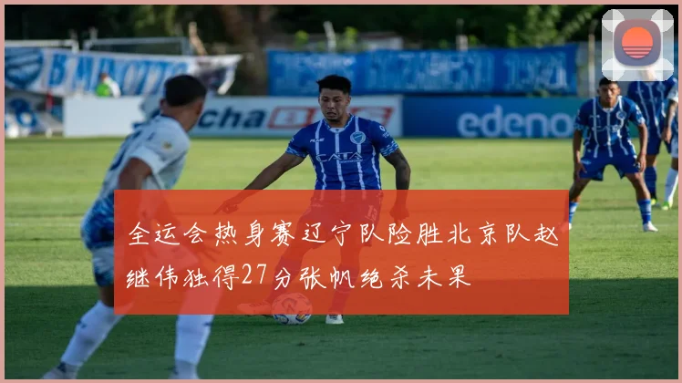 全运会热身赛辽宁队险胜北京队赵继伟独得27分张帆绝杀未果