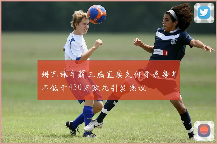 姆巴佩年薪三成直接支付母亲每年不低于450万欧元引发热议