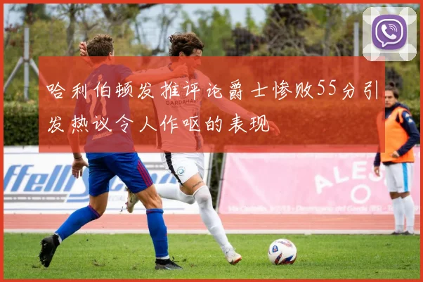 哈利伯顿发推评论爵士惨败55分引发热议令人作呕的表现