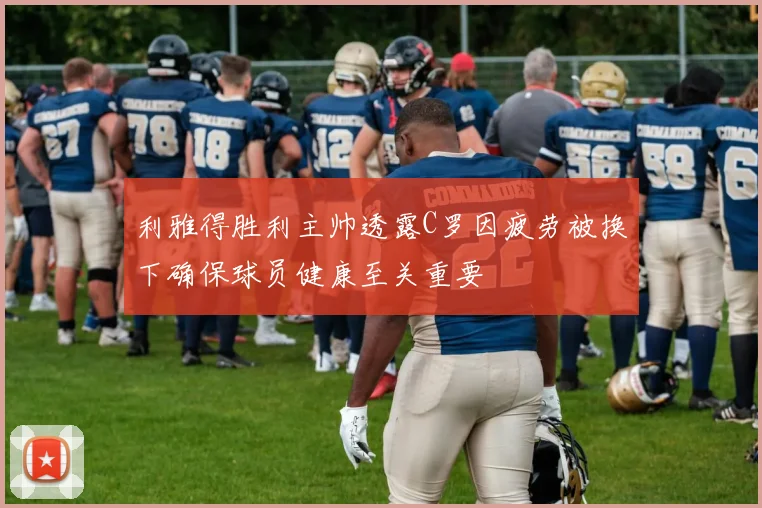 利雅得胜利主帅透露C罗因疲劳被换下确保球员健康至关重要