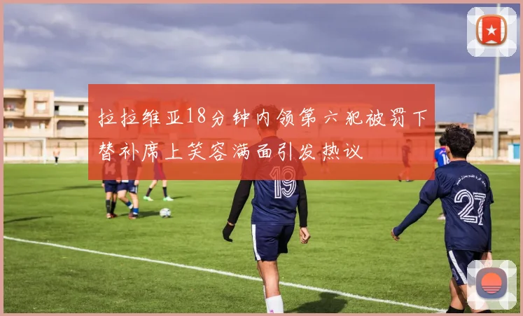拉拉维亚18分钟内领第六犯被罚下替补席上笑容满面引发热议