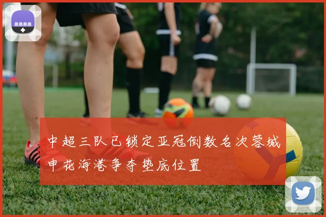 中超三队已锁定亚冠倒数名次蓉城申花海港争夺垫底位置