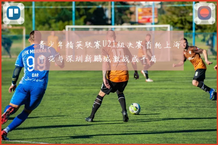 青少年精英联赛U21组决赛首轮上海申花与深圳新鹏城激战成平局