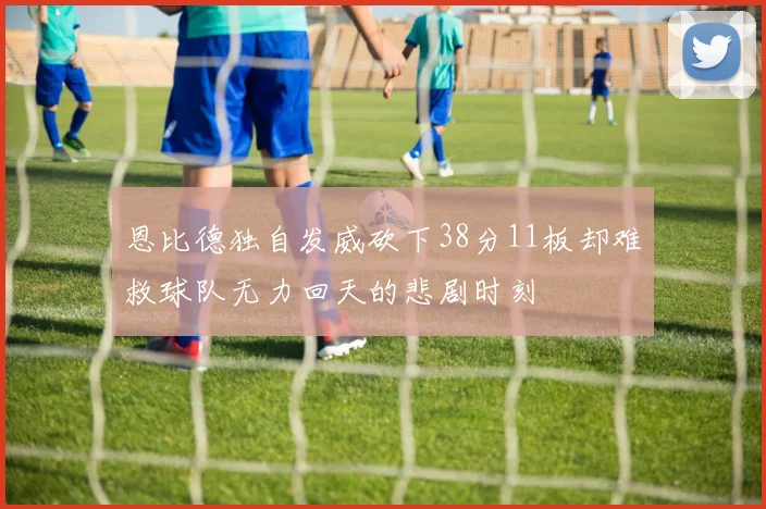 恩比德独自发威砍下38分11板却难救球队无力回天的悲剧时刻