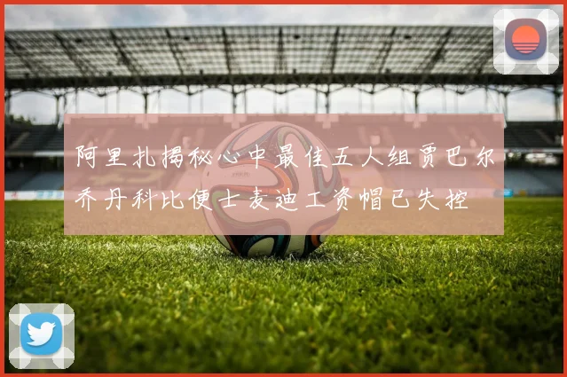 阿里扎揭秘心中最佳五人组贾巴尔乔丹科比便士麦迪工资帽已失控