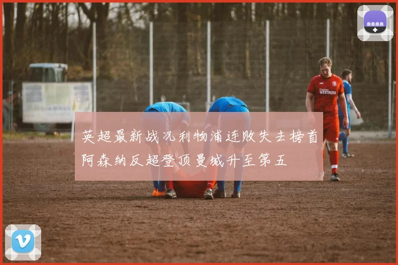 英超最新战况利物浦连败失去榜首阿森纳反超登顶曼城升至第五