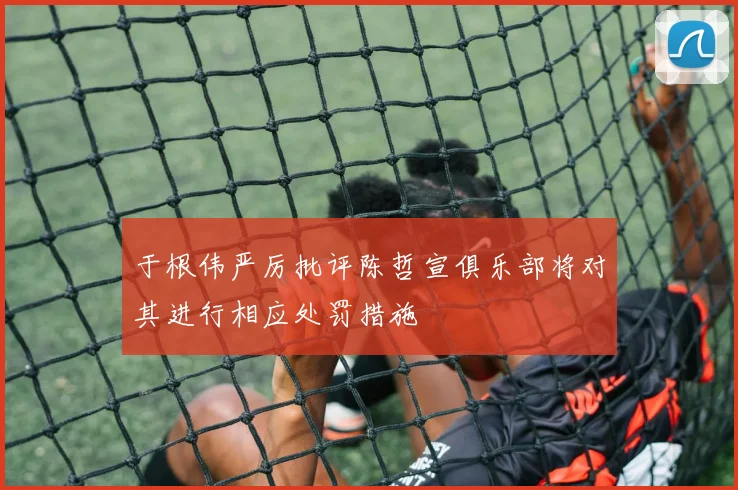 于根伟严厉批评陈哲宣俱乐部将对其进行相应处罚措施