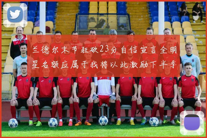 兰德尔末节狂砍23分自信宣言全明星名额应属于我将以此激励下半季表现