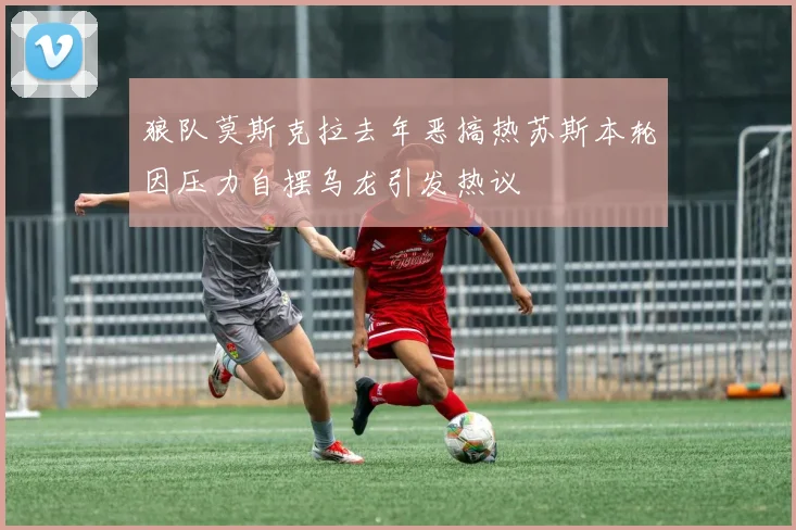 狼队莫斯克拉去年恶搞热苏斯本轮因压力自摆乌龙引发热议