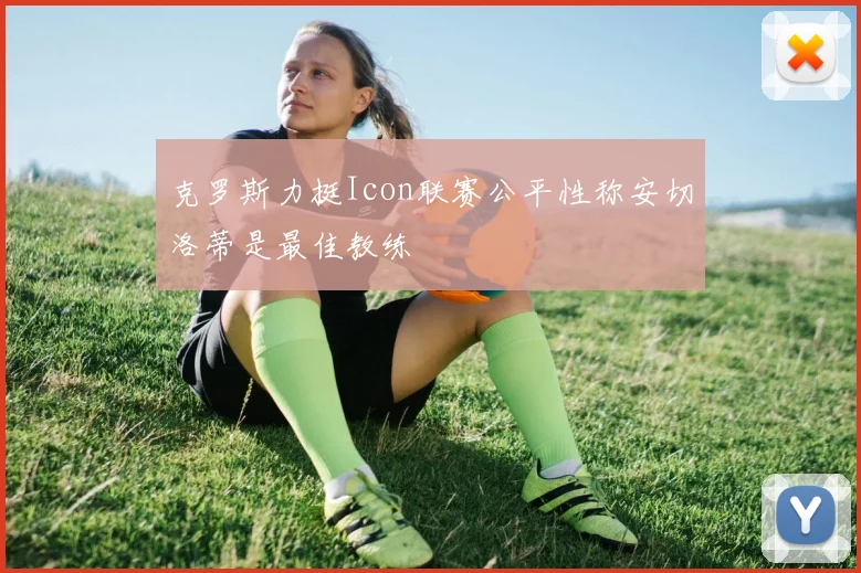 克罗斯力挺Icon联赛公平性称安切洛蒂是最佳教练