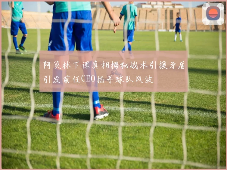 阿莫林下课真相揭秘战术引援矛盾引发前任CEO插手球队风波