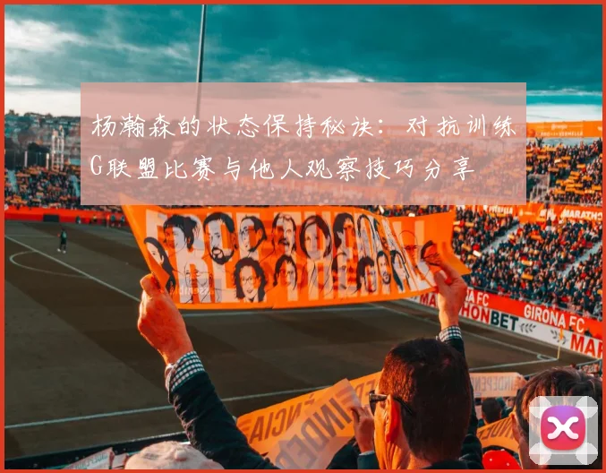 杨瀚森的状态保持秘诀：对抗训练G联盟比赛与他人观察技巧分享
