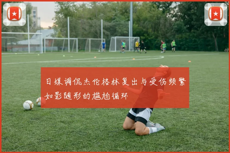 日媒调侃杰伦格林复出与受伤频繁如影随形的尴尬循环