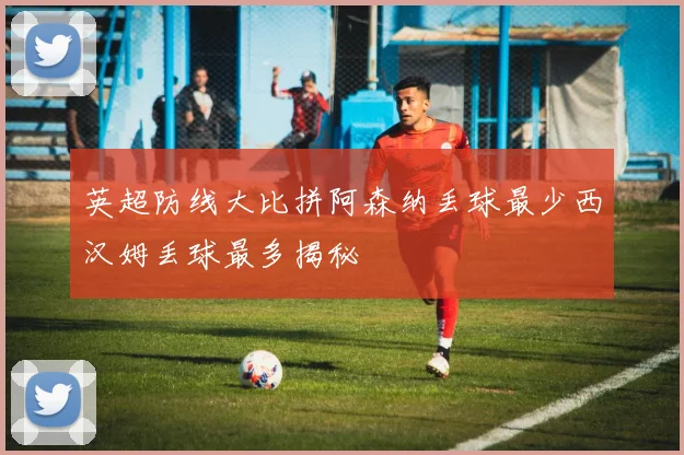 英超防线大比拼阿森纳丢球最少西汉姆丢球最多揭秘