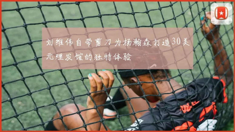 刘维伟自带剪刀为杨瀚森打造30美元理发馆的独特体验