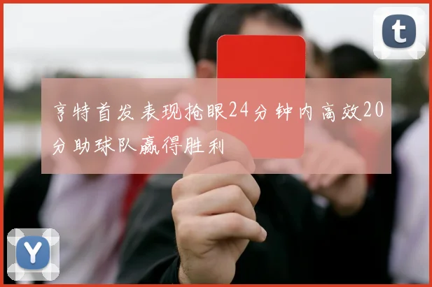 亨特首发表现抢眼24分钟内高效20分助球队赢得胜利