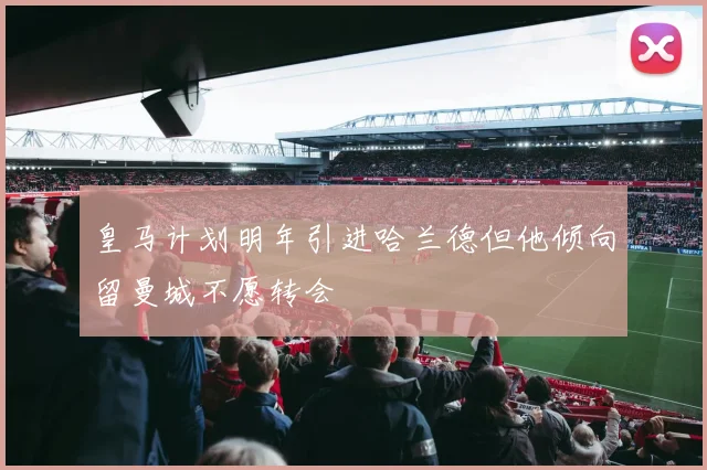皇马计划明年引进哈兰德但他倾向留曼城不愿转会