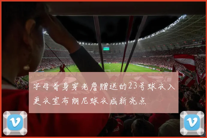 字母哥身穿老詹赠送的23号球衣入更衣室布朗尼球衣成新亮点